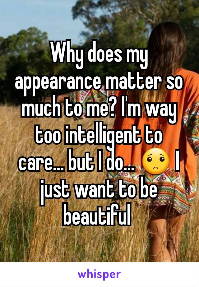 Why does my appearance matter so much to me? I'm way too intelligent to care... but I do... 🙁 I just want to be beautiful 