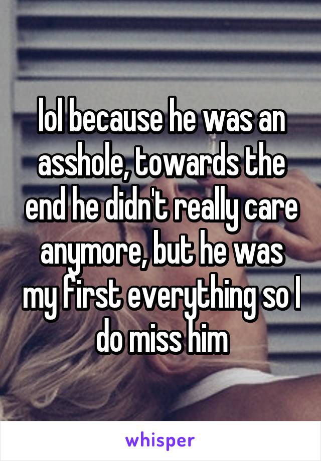 lol because he was an asshole, towards the end he didn't really care anymore, but he was my first everything so I do miss him