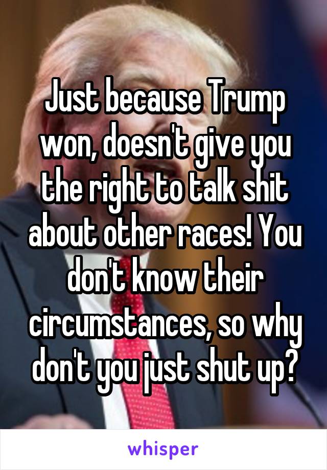 Just because Trump won, doesn't give you the right to talk shit about other races! You don't know their circumstances, so why don't you just shut up?