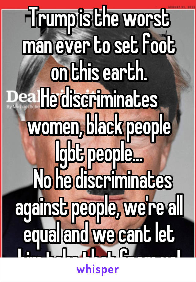 Trump is the worst man ever to set foot on this earth.
He discriminates women, black people lgbt people...
  No he discriminates against people, we're all equal and we cant let him take that from us!