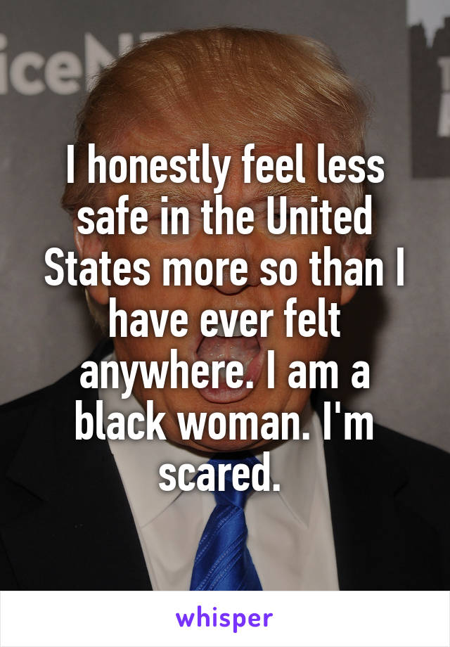 I honestly feel less safe in the United States more so than I have ever felt anywhere. I am a black woman. I'm scared. 