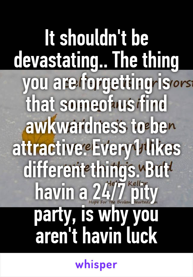 It shouldn't be devastating.. The thing you are forgetting is that someof us find awkwardness to be attractive. Every1 likes different things. But havin a 24/7 pity party, is why you aren't havin luck