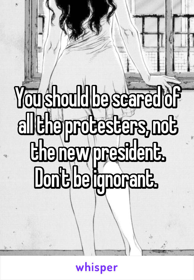 You should be scared of all the protesters, not the new president. Don't be ignorant. 