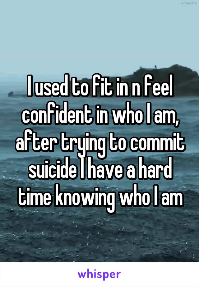 I used to fit in n feel confident in who I am, after trying to commit suicide I have a hard time knowing who I am