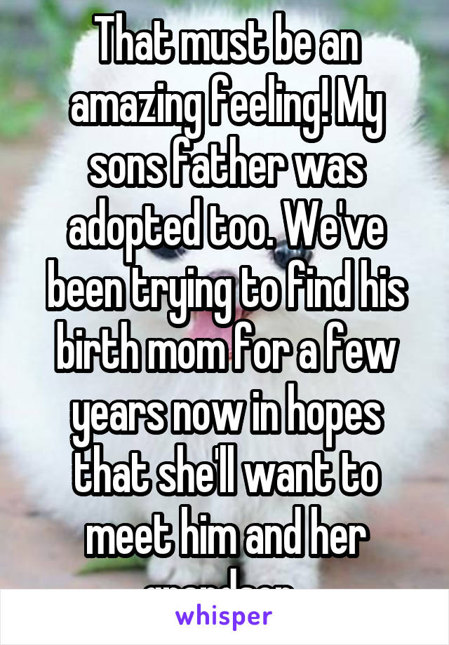 That must be an amazing feeling! My sons father was adopted too. We've been trying to find his birth mom for a few years now in hopes that she'll want to meet him and her grandson. 