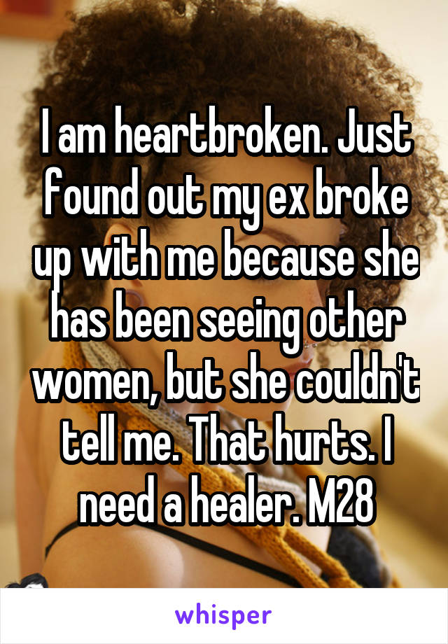 I am heartbroken. Just found out my ex broke up with me because she has been seeing other women, but she couldn't tell me. That hurts. I need a healer. M28