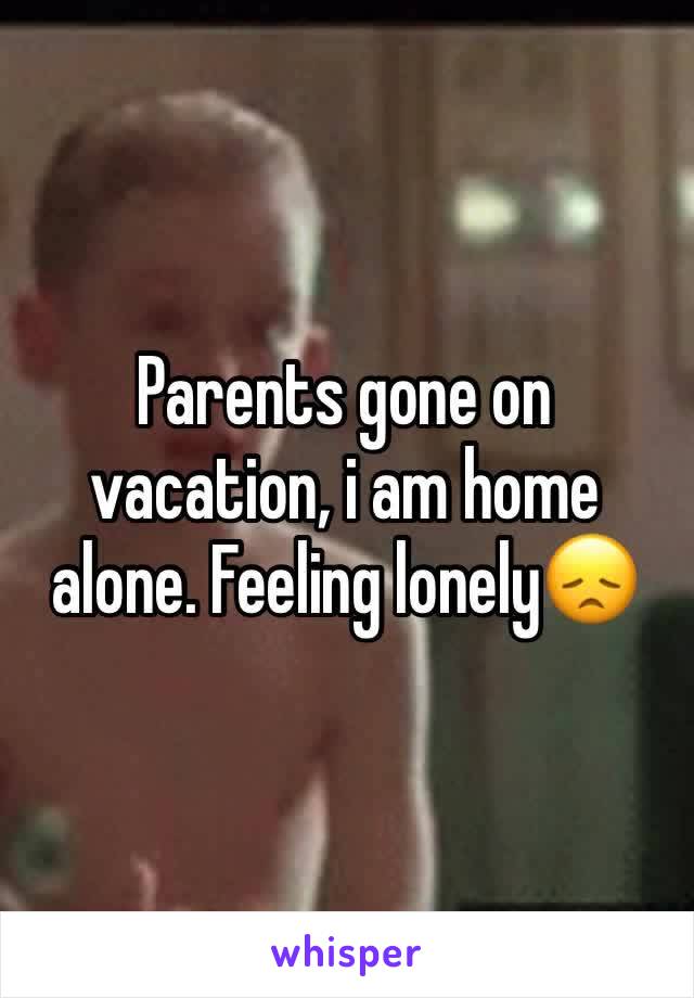 Parents gone on vacation, i am home alone. Feeling lonelyðŸ˜ž