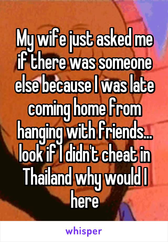 My wife just asked me if there was someone else because I was late coming home from hanging with friends... look if I didn't cheat in Thailand why would I here