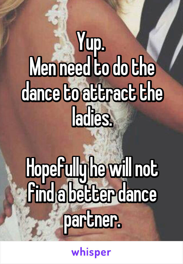 Yup. 
Men need to do the dance to attract the ladies.

Hopefully he will not find a better dance partner.