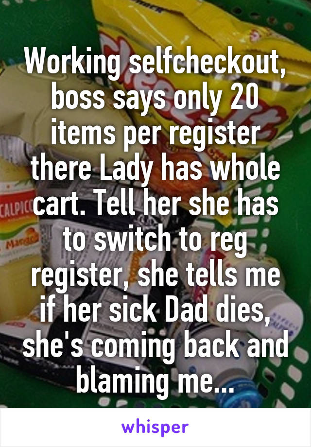 Working selfcheckout, boss says only 20 items per register there Lady has whole cart. Tell her she has to switch to reg register, she tells me if her sick Dad dies, she's coming back and blaming me...