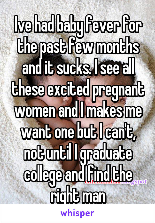 Ive had baby fever for the past few months and it sucks. I see all these excited pregnant women and I makes me want one but I can't, not until I graduate college and find the right man