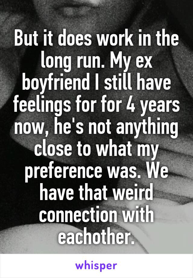 But it does work in the long run. My ex boyfriend I still have feelings for for 4 years now, he's not anything close to what my preference was. We have that weird connection with eachother.