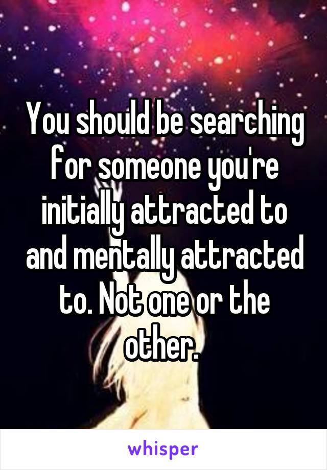 You should be searching for someone you're initially attracted to and mentally attracted to. Not one or the other. 