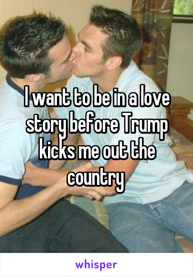 I want to be in a love story before Trump kicks me out the country 