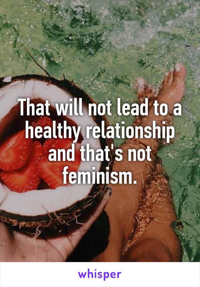 That will not lead to a healthy relationship and that's not feminism.