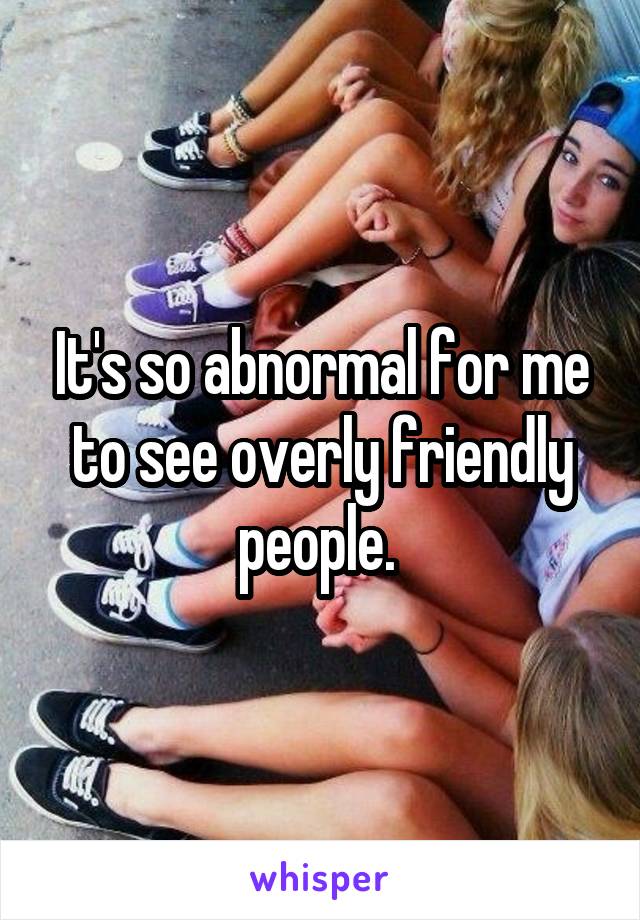 It's so abnormal for me to see overly friendly people. 
