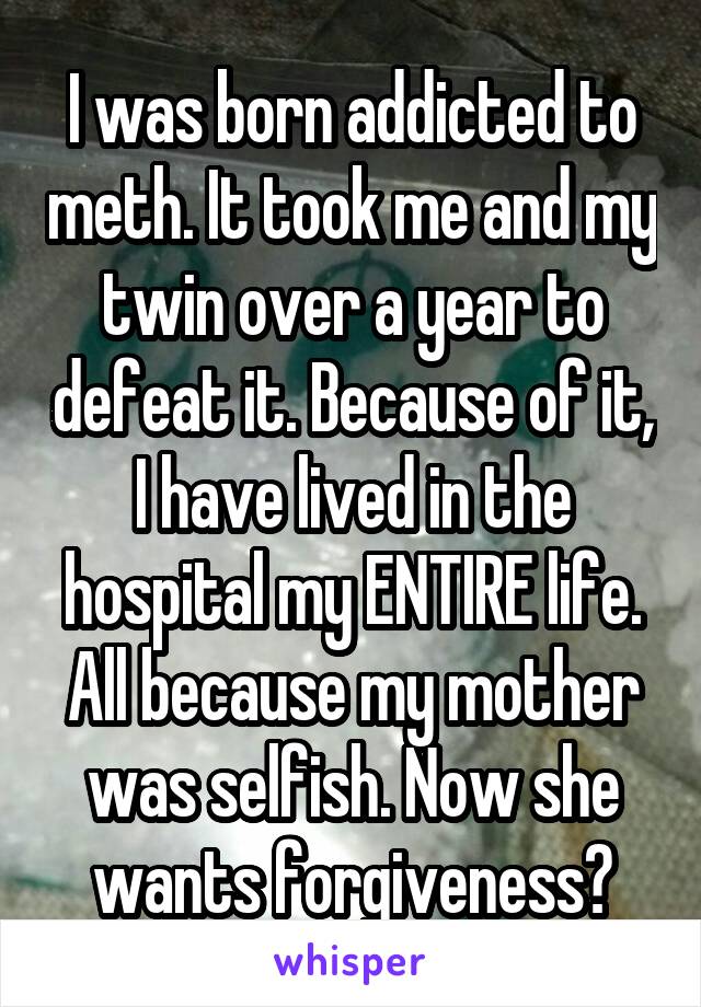 I was born addicted to meth. It took me and my twin over a year to defeat it. Because of it, I have lived in the hospital my ENTIRE life. All because my mother was selfish. Now she wants forgiveness?