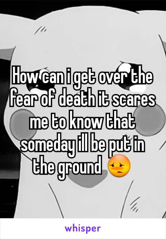 How can i get over the fear of death it scares me to know that someday ill be put in the ground ðŸ˜³