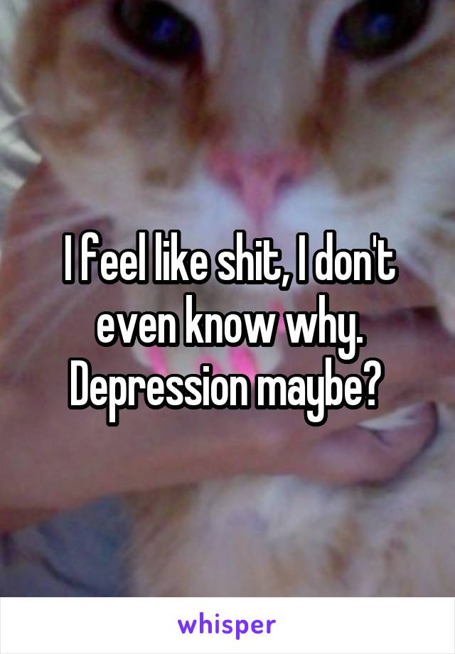 I feel like shit, I don't even know why. Depression maybe? 