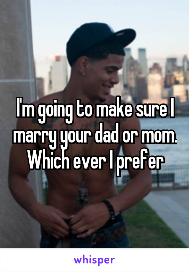 I'm going to make sure I marry your dad or mom. Which ever I prefer