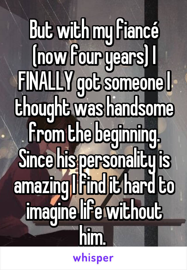 But with my fiancé (now four years) I FINALLY got someone I thought was handsome from the beginning. Since his personality is amazing I find it hard to imagine life without him. 