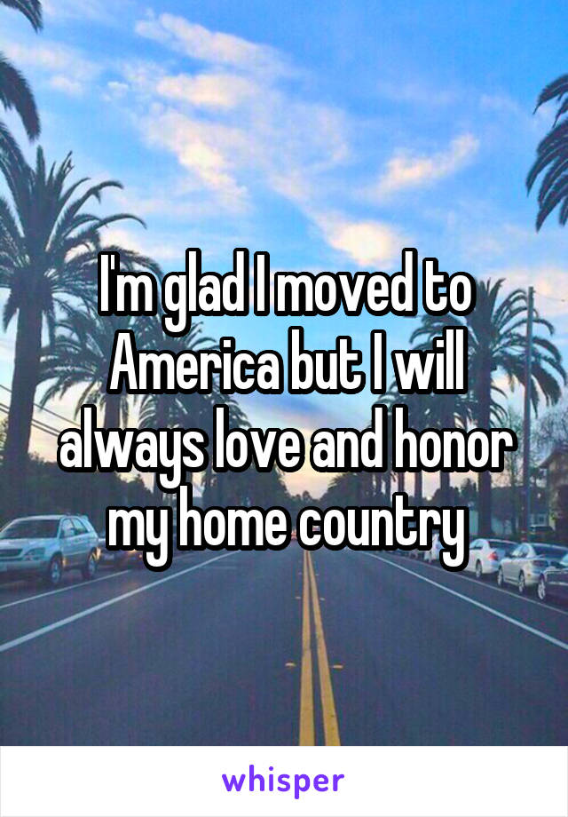 I'm glad I moved to America but I will always love and honor my home country