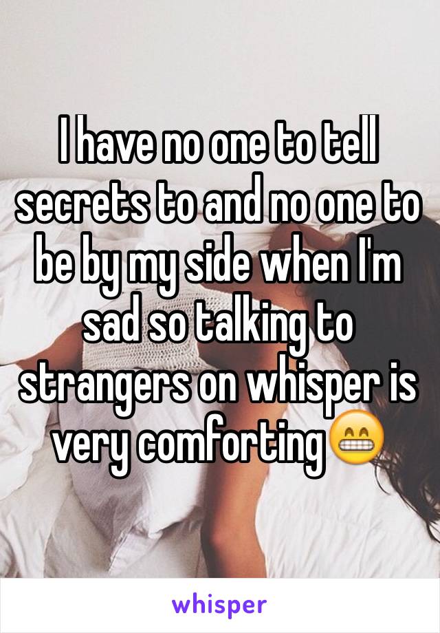 I have no one to tell secrets to and no one to be by my side when I'm sad so talking to strangers on whisper is very comforting😁
