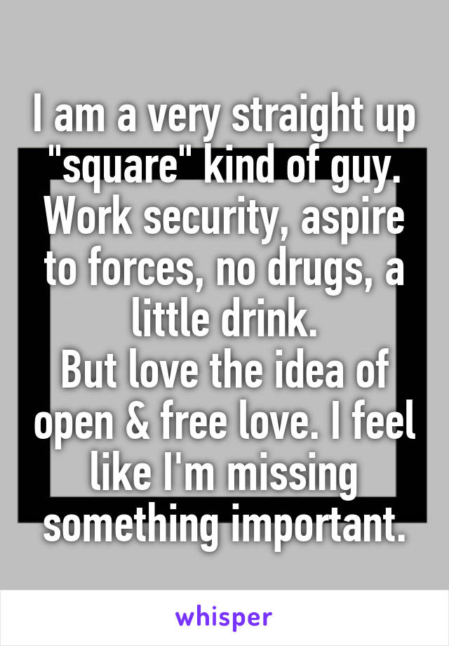 I am a very straight up "square" kind of guy. Work security, aspire to forces, no drugs, a little drink.
But love the idea of open & free love. I feel like I'm missing something important.