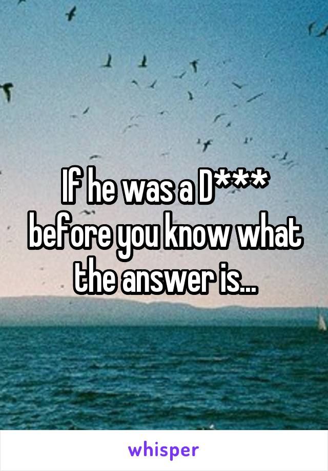 If he was a D*** before you know what the answer is...