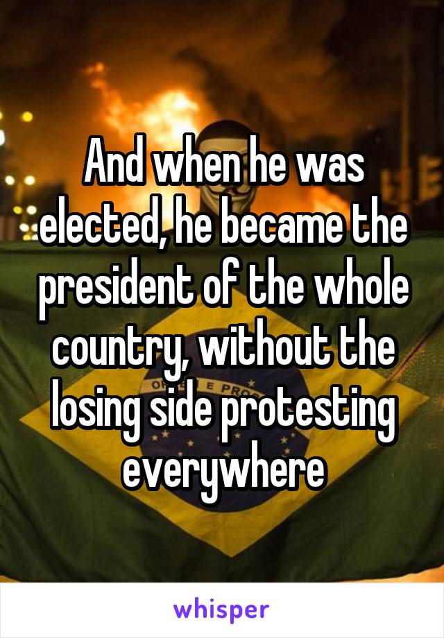 And when he was elected, he became the president of the whole country, without the losing side protesting everywhere