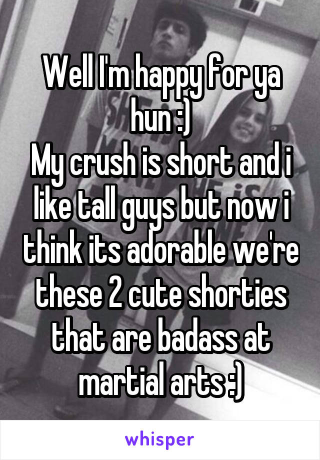 Well I'm happy for ya hun :)
My crush is short and i like tall guys but now i think its adorable we're these 2 cute shorties that are badass at martial arts :)