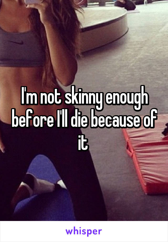 I'm not skinny enough before I'll die because of it 