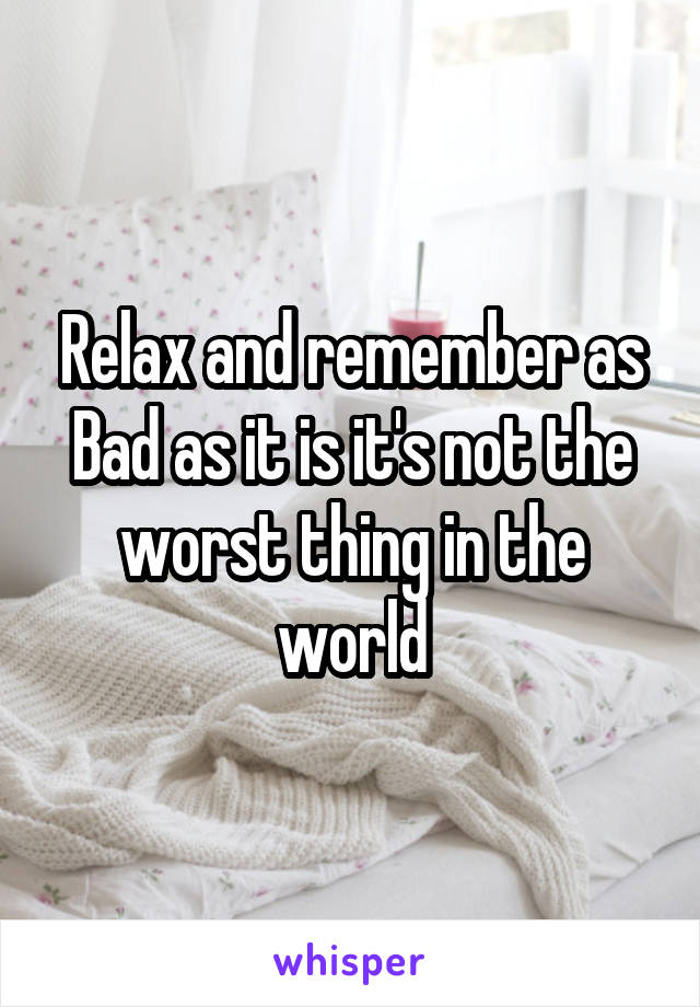 Relax and remember as Bad as it is it's not the worst thing in the world