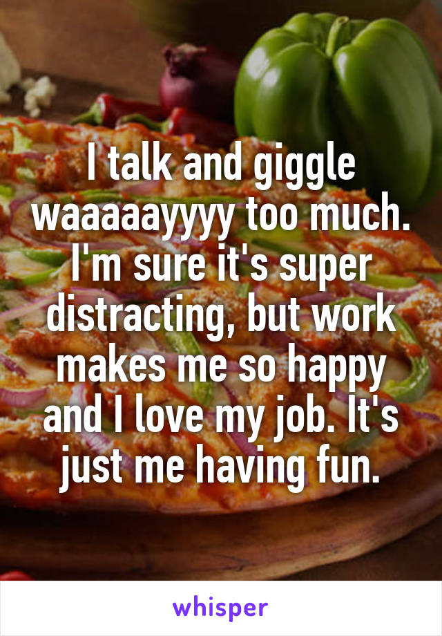 I talk and giggle waaaaayyyy too much. I'm sure it's super distracting, but work makes me so happy and I love my job. It's just me having fun.