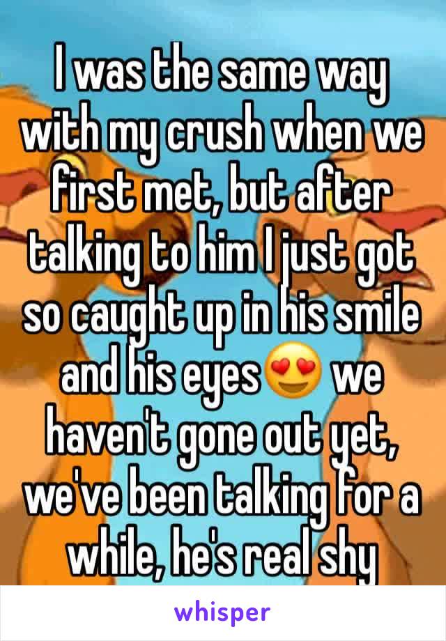 I was the same way with my crush when we first met, but after talking to him I just got so caught up in his smile and his eyes😍 we haven't gone out yet, we've been talking for a while, he's real shy