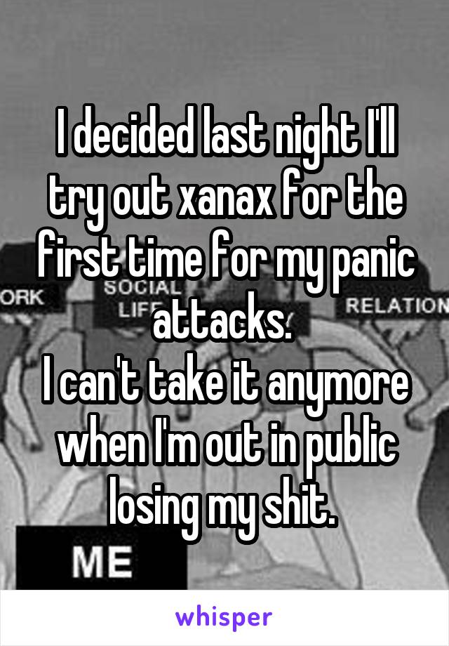 I decided last night I'll try out xanax for the first time for my panic attacks. 
I can't take it anymore when I'm out in public losing my shit. 