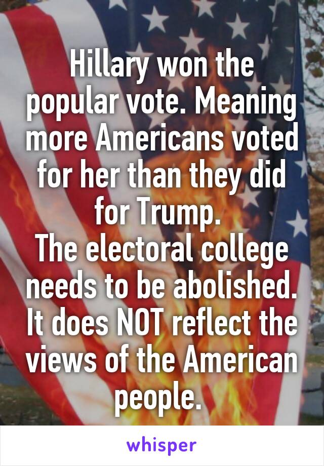 Hillary won the popular vote. Meaning more Americans voted for her than they did for Trump. 
The electoral college needs to be abolished. It does NOT reflect the views of the American people. 