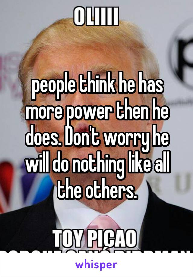 people think he has more power then he does. Don't worry he will do nothing like all the others.