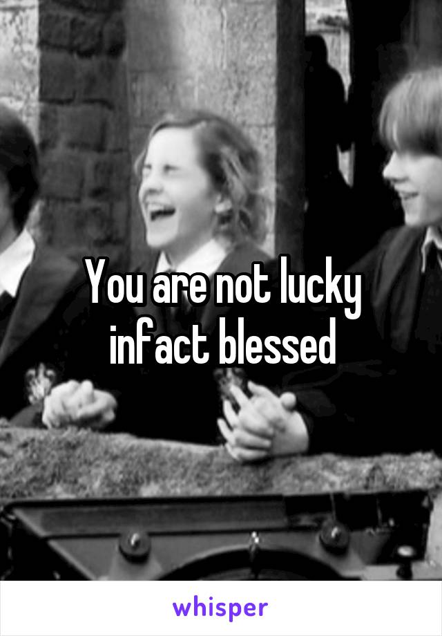 You are not lucky infact blessed