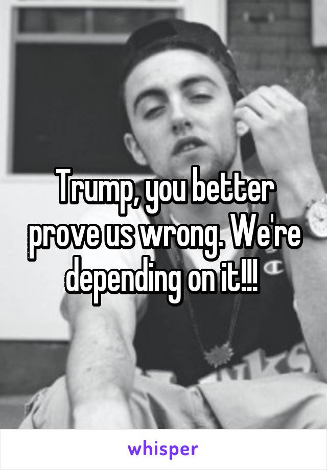 Trump, you better prove us wrong. We're depending on it!!! 