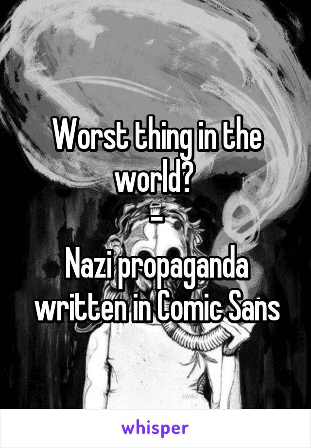 Worst thing in the world? 
-
Nazi propaganda written in Comic Sans
