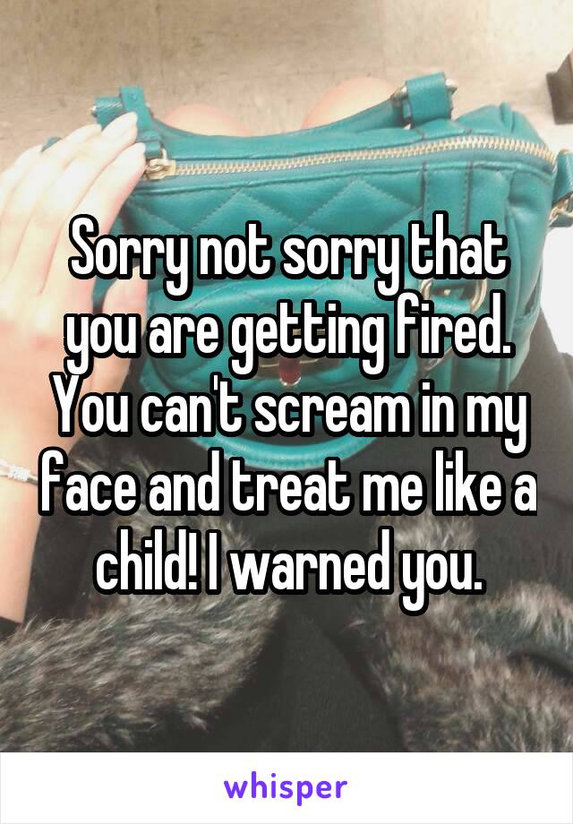 Sorry not sorry that you are getting fired. You can't scream in my face and treat me like a child! I warned you.