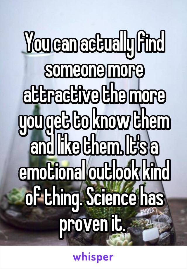 You can actually find someone more attractive the more you get to know them and like them. It's a emotional outlook kind of thing. Science has proven it. 