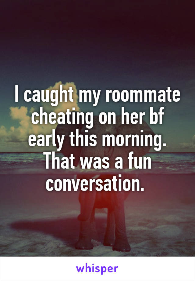 I caught my roommate cheating on her bf early this morning.
That was a fun conversation. 