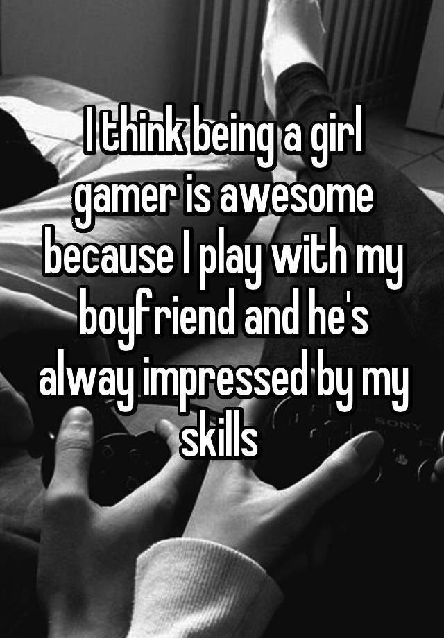 I think being a girl gamer is awesome because I play with my boyfriend and he's alway impressed by my skills 
