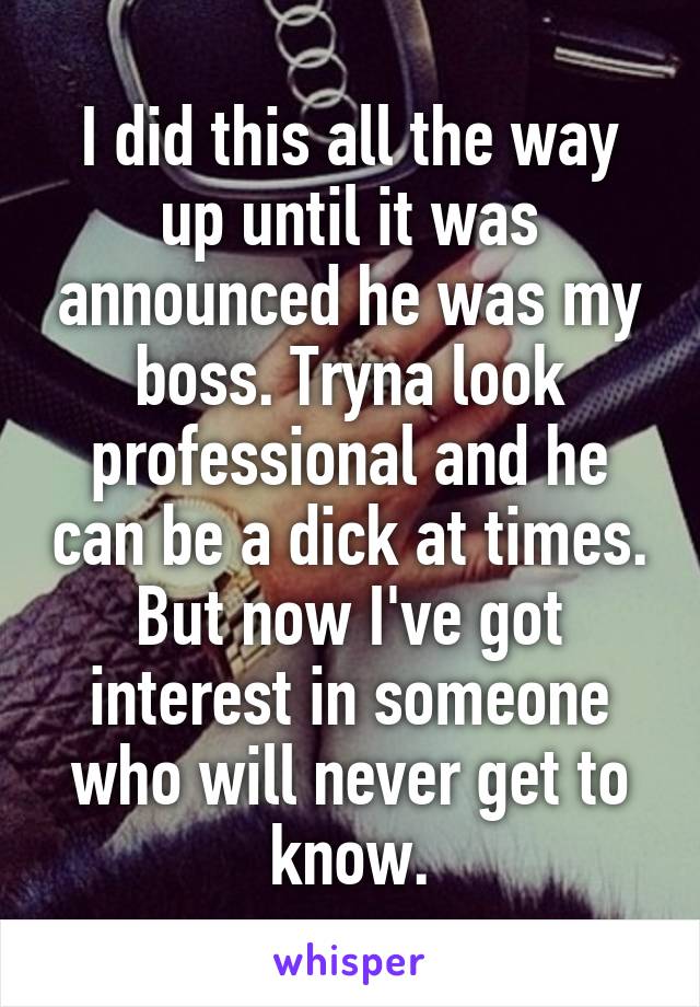 I did this all the way up until it was announced he was my boss. Tryna look professional and he can be a dick at times. But now I've got interest in someone who will never get to know.