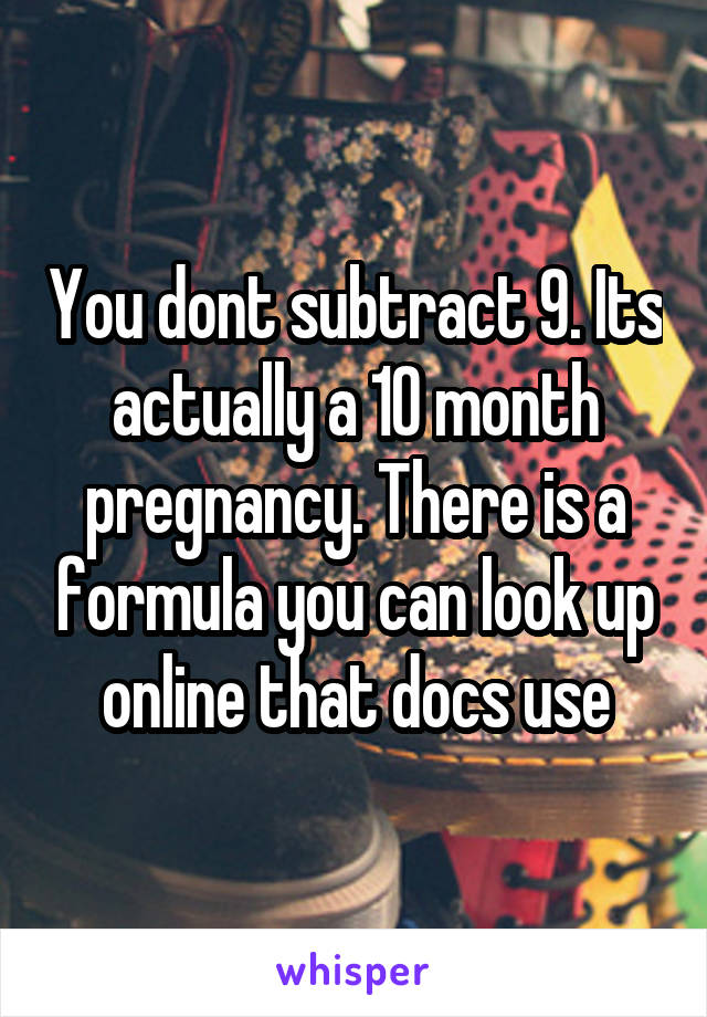 You dont subtract 9. Its actually a 10 month pregnancy. There is a formula you can look up online that docs use