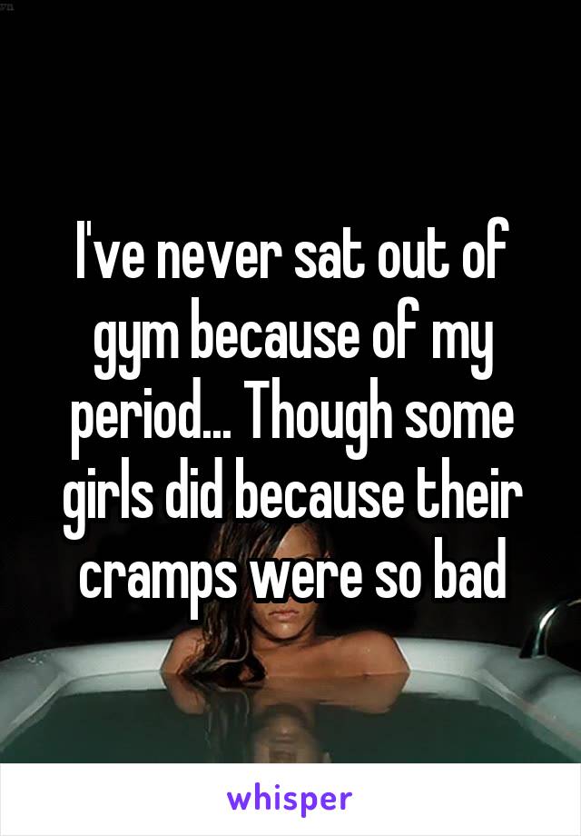I've never sat out of gym because of my period... Though some girls did because their cramps were so bad