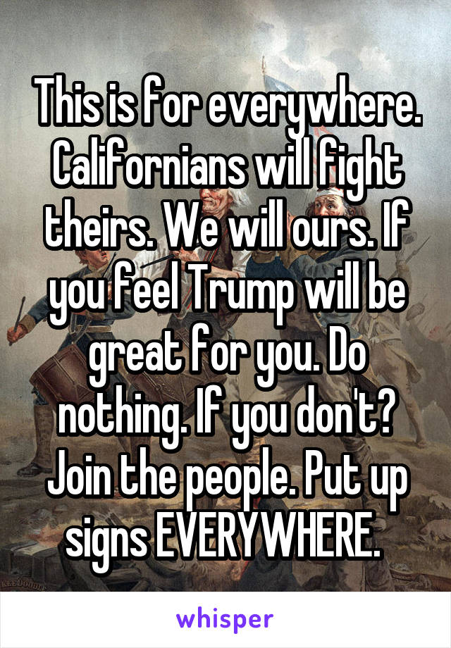 This is for everywhere. Californians will fight theirs. We will ours. If you feel Trump will be great for you. Do nothing. If you don't? Join the people. Put up signs EVERYWHERE. 