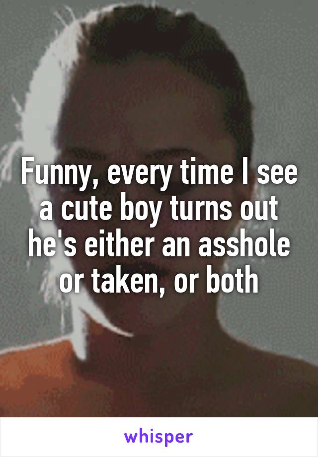 Funny, every time I see a cute boy turns out he's either an asshole or taken, or both
